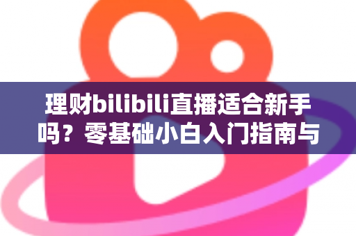 理财bilibili直播适合新手吗?零基础小白入门指南与避坑全攻略 理财bilibili直播适合新手吗?零基础小白入门指南与避坑全攻略