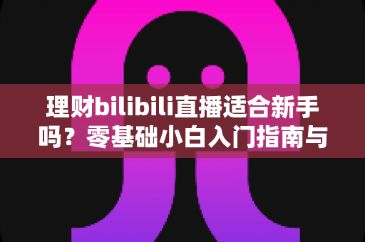 理财bilibili直播适合新手吗？零基础小白入门指南与避坑全攻略