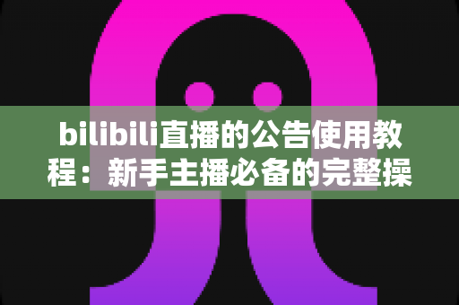 bilibili直播的公告使用教程：新手主播必备的完整操作指南