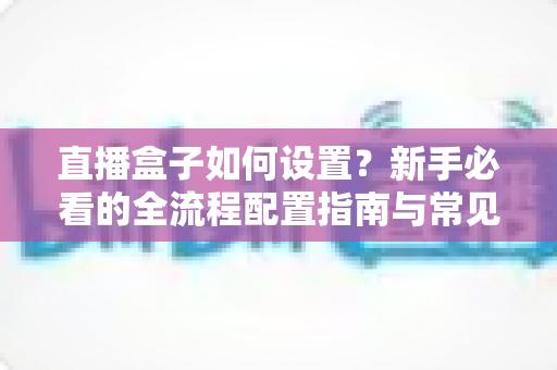 直播盒子如何设置？新手必看的全流程配置指南与常见问题解析