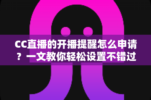 CC直播的开播提醒怎么申请？一文教你轻松设置不错过任何精彩直播