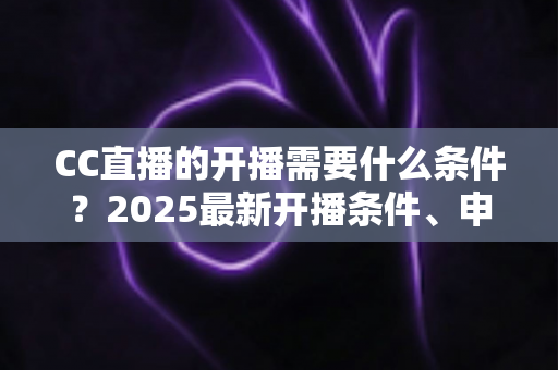 CC直播的开播需要什么条件?2025最新开播条件、申请流程与设备清单全解析 CC直播的开播需要什么条件?2025最新开播条件、申请流程与设备清单全解析