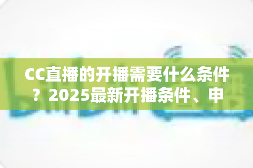 CC直播的开播需要什么条件？2025最新开播条件、申请流程与设备清单全解析