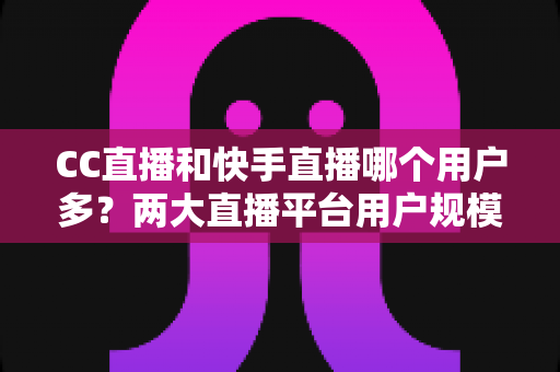 CC直播和快手直播哪个用户多？两大直播平台用户规模深度对比与选择指南