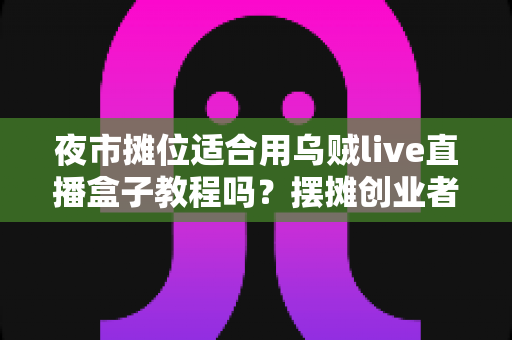 夜市摊位适合用乌贼live直播盒子教程吗?摆摊创业者的移动直播全攻略 夜市摊位适合用乌贼live直播盒子教程吗?摆摊创业者的移动直播全攻略