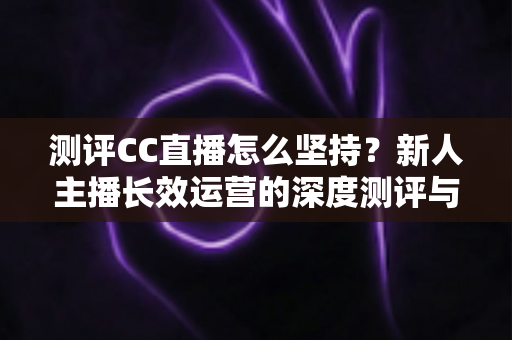 测评CC直播怎么坚持？新人主播长效运营的深度测评与实战心得指南