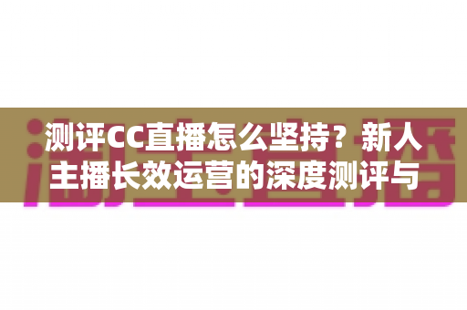测评CC直播怎么坚持？新人主播长效运营的深度测评与实战心得指南