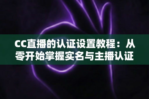 CC直播的认证设置教程：从零开始掌握实名与主播认证的完整操作指南，轻松开启直播之旅