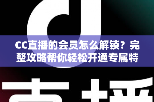 CC直播的会员怎么解锁？完整攻略帮你轻松开通专属特权