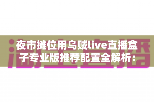 夜市摊位用乌贼live直播盒子专业版推荐配置全解析：一套设备让摊位直播更稳、更清、更火