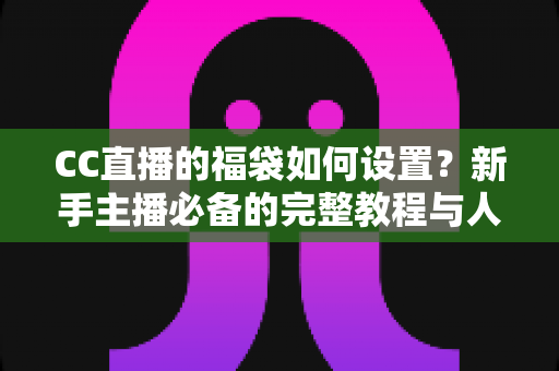 CC直播的福袋如何设置?新手主播必备的完整教程与人气提升秘籍 CC直播的福袋如何设置?新手主播必备的完整教程与人气提升秘籍