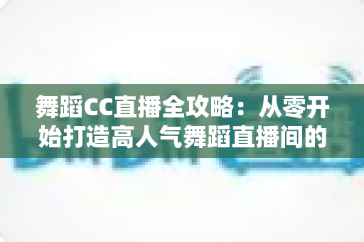 舞蹈CC直播全攻略:从零开始打造高人气舞蹈直播间的实战指南 舞蹈CC直播全攻略:从零开始打造高人气舞蹈直播间的实战指南