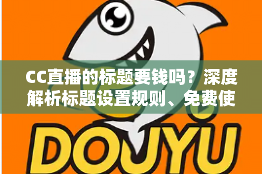 CC直播的标题要钱吗?深度解析标题设置规则、免费使用技巧与费用真相 CC直播的标题要钱吗?深度解析标题设置规则、免费使用技巧与费用真相