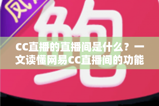 CC直播的直播间是什么？一文读懂网易CC直播间的功能、玩法与实用指南