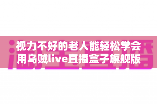 视力不好的老人能轻松学会用乌贼live直播盒子旗舰版吗?银发新手快速上手直播设备全解析 视力不好的老人能轻松学会用乌贼live直播盒子旗舰版吗?银发新手快速上手直播设备全解析