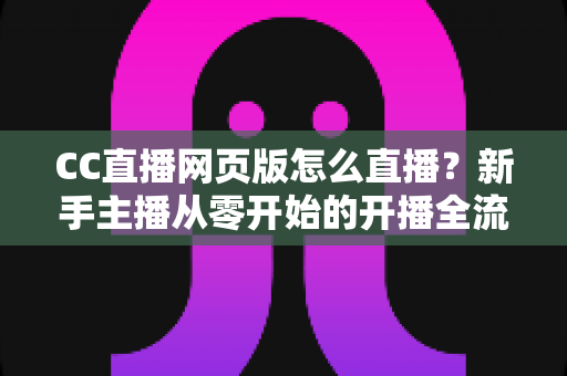 CC直播网页版怎么直播？新手主播从零开始的开播全流程指南与实用技巧分享