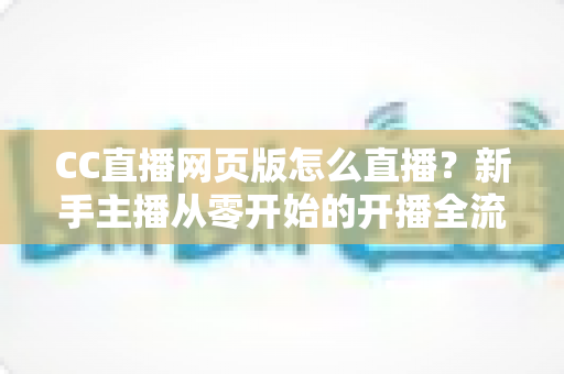 CC直播网页版怎么直播？新手主播从零开始的开播全流程指南与实用技巧分享