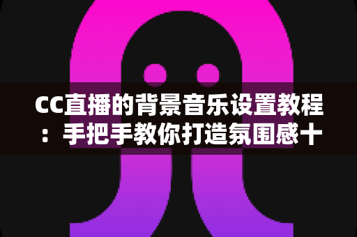CC直播的背景音乐设置教程：手把手教你打造氛围感十足的直播间