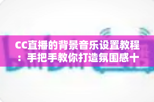CC直播的背景音乐设置教程：手把手教你打造氛围感十足的直播间