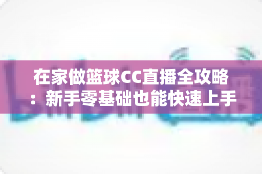 在家做篮球CC直播全攻略：新手零基础也能快速上手的实战秘籍