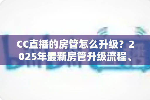 CC直播的房管怎么升级？2025年最新房管升级流程、条件与晋升技巧全攻略