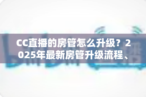 CC直播的房管怎么升级？2025年最新房管升级流程、条件与晋升技巧全攻略