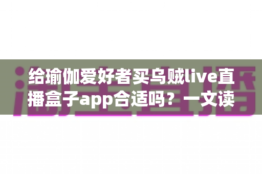 给瑜伽爱好者买乌贼live直播盒子app合适吗？一文读懂直播盒子对瑜伽练习的真实价值与更优选择