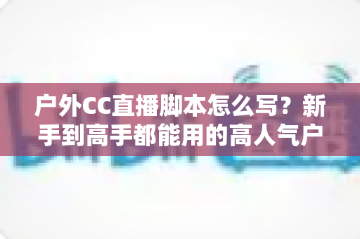 户外CC直播脚本怎么写?新手到高手都能用的高人气户外直播脚本创作实战指南 户外CC直播脚本怎么写?新手到高手都能用的高人气户外直播脚本创作实战指南