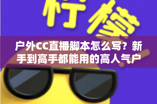 户外CC直播脚本怎么写?新手到高手都能用的高人气户外直播脚本创作实战指南 户外CC直播脚本怎么写?新手到高手都能用的高人气户外直播脚本创作实战指南