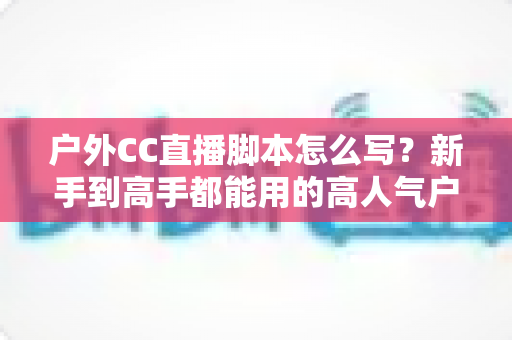 户外CC直播脚本怎么写?新手到高手都能用的高人气户外直播脚本创作实战指南 户外CC直播脚本怎么写?新手到高手都能用的高人气户外直播脚本创作实战指南
