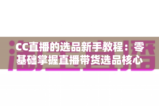 CC直播的选品新手教程:零基础掌握直播带货选品核心方法与实战技巧 CC直播的选品新手教程:零基础掌握直播带货选品核心方法与实战技巧