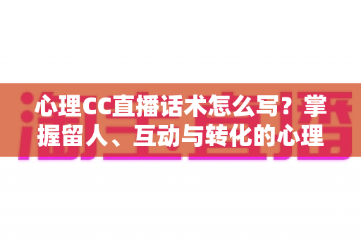 心理CC直播话术怎么写?掌握留人、互动与转化的心理学话术写作全攻略 心理CC直播话术怎么写?掌握留人、互动与转化的心理学话术写作全攻略