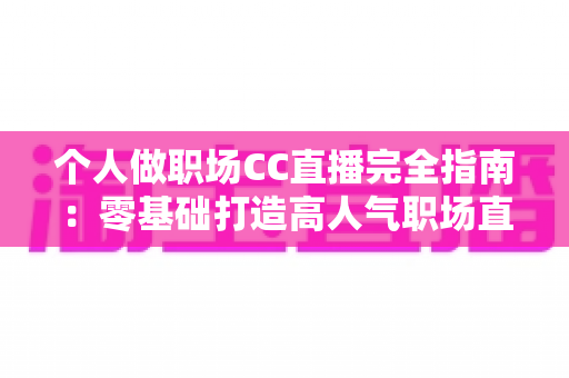 个人做职场CC直播完全指南：零基础打造高人气职场直播间的实战手册