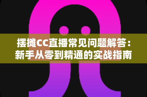 摆摊CC直播常见问题解答：新手从零到精通的实战指南