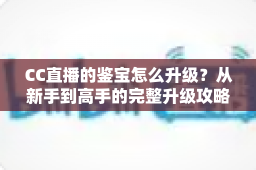 CC直播的鉴宝怎么升级?从新手到高手的完整升级攻略 CC直播的鉴宝怎么升级?从新手到高手的完整升级攻略