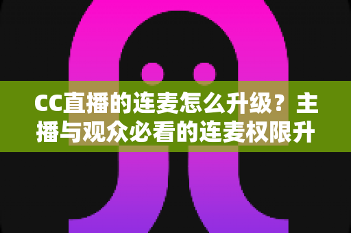 CC直播的连麦怎么升级?主播与观众必看的连麦权限升级全攻略 CC直播的连麦怎么升级?主播与观众必看的连麦权限升级全攻略