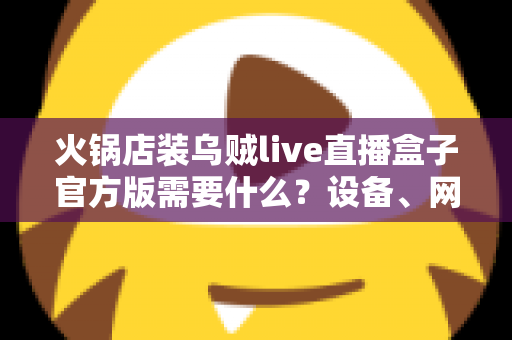 火锅店装乌贼live直播盒子官方版需要什么？设备、网络与资质一站式准备指南