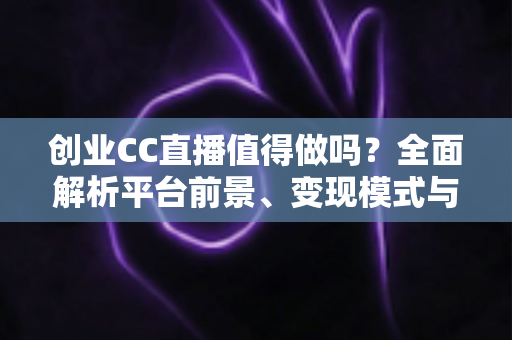 创业CC直播值得做吗？全面解析平台前景、变现模式与新手入行实战指南