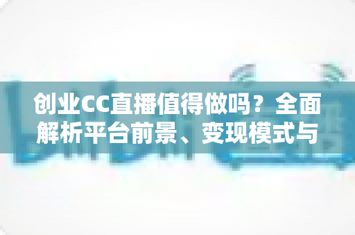创业CC直播值得做吗？全面解析平台前景、变现模式与新手入行实战指南