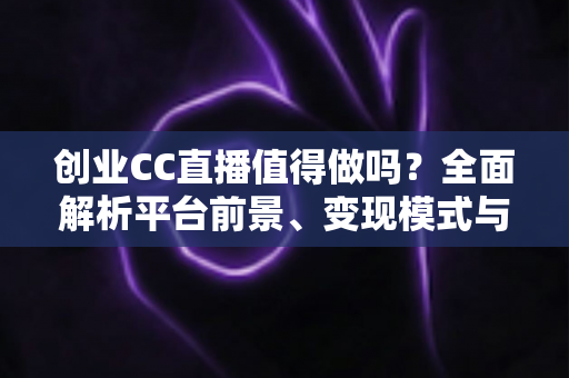 创业CC直播值得做吗？全面解析平台前景、变现模式与新手入行实战指南