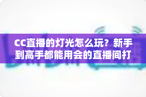 CC直播的灯光怎么玩?新手到高手都能用会的直播间打光全攻略 CC直播的灯光怎么玩?新手到高手都能用会的直播间打光全攻略