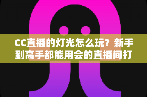 CC直播的灯光怎么玩？新手到高手都能用会的直播间打光全攻略
