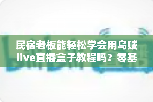 民宿老板能轻松学会用乌贼live直播盒子教程吗?零基础快速上手的全流程实战指南 民宿老板能轻松学会用乌贼live直播盒子教程吗?零基础快速上手的全流程实战指南