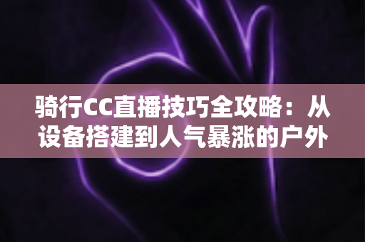 骑行CC直播技巧全攻略:从设备搭建到人气暴涨的户外直播进阶指南 骑行CC直播技巧全攻略:从设备搭建到人气暴涨的户外直播进阶指南