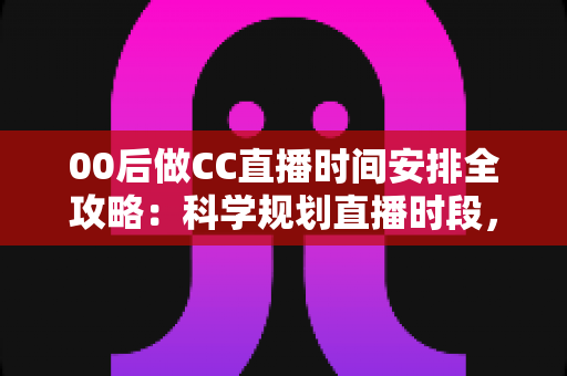 00后做CC直播时间安排全攻略：科学规划直播时段，快速提升人气与收益