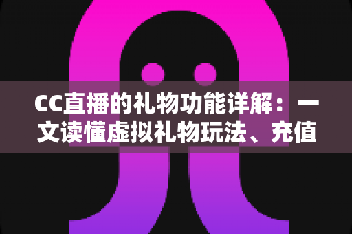 CC直播的礼物功能详解：一文读懂虚拟礼物玩法、充值技巧与互动价值全攻略