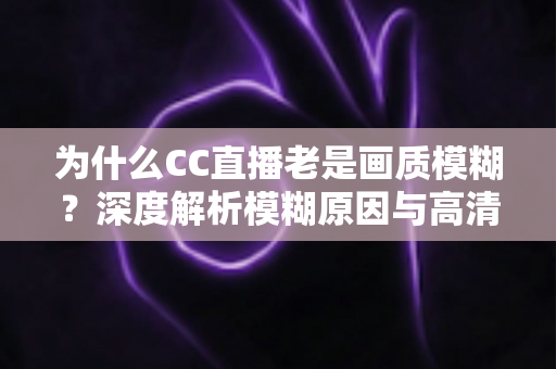 为什么CC直播老是画质模糊？深度解析模糊原因与高清直播优化全攻略