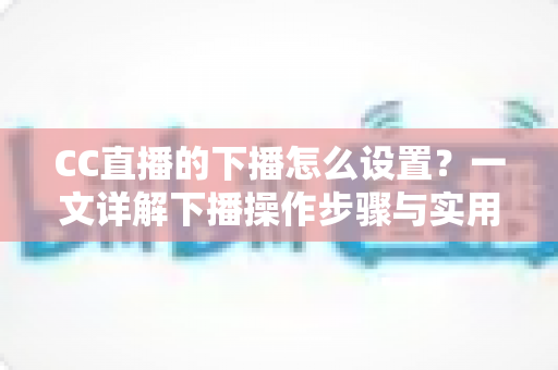 CC直播的下播怎么设置？一文详解下播操作步骤与实用技巧，让直播收尾更专业