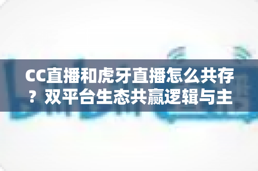 CC直播和虎牙直播怎么共存？双平台生态共赢逻辑与主播运营策略全解析