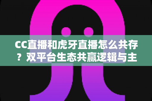 CC直播和虎牙直播怎么共存？双平台生态共赢逻辑与主播运营策略全解析